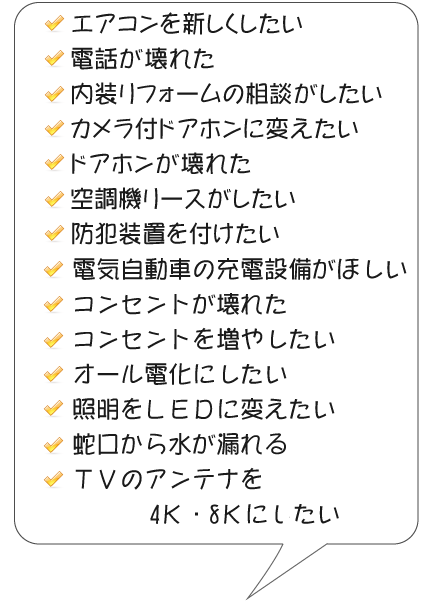 エアコンを新しくしたい,電話が壊れた,内装リフォームの相談がしたい
                ,カメラ付ドアホンに変えたい,ドアホンが壊れた,空調機リースがしたい,防犯装置を付けたい,電気自動車の充電設備がほしい,コンセントが壊れた,コンセントを増やしたい,オール電化にしたい,照明をＬＥＤに変えたい,蛇口から水が漏れる,ＴＶのアンテナを4Ｋ・8Ｋにしたい