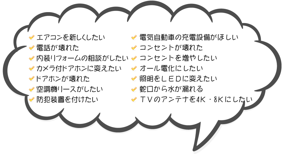 エアコンを新しくしたい,電話が壊れた,内装リフォームの相談がしたい
                ,カメラ付ドアホンに変えたい,ドアホンが壊れた,空調機リースがしたい,防犯装置を付けたい,電気自動車の充電設備がほしい,コンセントが壊れた,コンセントを増やしたい,オール電化にしたい,照明をＬＥＤに変えたい,蛇口から水が漏れる,ＴＶのアンテナを4Ｋ・8Ｋにしたい